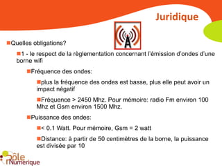 Juridique

Quelles obligations?
   1 - le respect de la règlementation concernant l’émission d’ondes d’une
   borne wifi
       Fréquence des ondes:
          plus la fréquence des ondes est basse, plus elle peut avoir un
          impact négatif
          Fréquence > 2450 Mhz. Pour mémoire: radio Fm environ 100
          Mhz et Gsm environ 1500 Mhz.
       Puissance des ondes:
          < 0.1 Watt. Pour mémoire, Gsm = 2 watt
          Distance: à partir de 50 centimètres de la borne, la puissance
          est divisée par 10
 