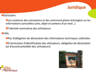 Juridique
Exclusions
   Les contenus des connexions et des communications échangées ou les
   informations consultées (sms, objet et contenu d’un mail…)
   l’identité nominative des utilisateurs
CNIL
   Pas d’obligation de déclaration des informations techniques collectées
   Si formulaire d’identification des utilisateurs, obligation de déclaration
   (et d’accord préalable des utilisateurs)
 