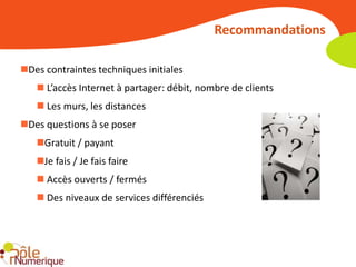 Recommandations

Des contraintes techniques initiales
    L’accès Internet à partager: débit, nombre de clients
    Les murs, les distances
Des questions à se poser
   Gratuit / payant
   Je fais / Je fais faire
    Accès ouverts / fermés
    Des niveaux de services différenciés
 