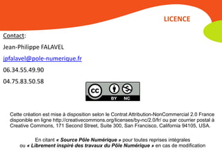 LICENCE

Contact:
Jean-Philippe FALAVEL
jpfalavel@pole-numerique.fr
06.34.55.49.90
04.75.83.50.58



  Cette création est mise à disposition selon le Contrat Attribution-NonCommercial 2.0 France
  disponible en ligne http://creativecommons.org/licenses/by-nc/2.0/fr/ ou par courrier postal à
  Creative Commons, 171 Second Street, Suite 300, San Francisco, California 94105, USA.

             En citant « Source Pôle Numérique » pour toutes reprises intégrales
      ou « Librement inspiré des travaux du Pôle Numérique » en cas de modification
 
