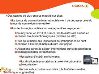 USAGES (1)

Des usages de plus en plus massifs sur sites:
   Le temps de connexion Internet mobile vient de dépasser celui du
   temps de connexion internet fixe
   Les technologies mobiles accompagnent les voyageurs:
       en moyenne, en 2011 et France, les touristes ont amené en
       vacances 3 outils technologiques (mobiles en tête)
       Plus de la moitié des utilisateurs de smartphones se sont
       connectés à l’Internet mobile durant leur séjour
       Utilisations durant le séjour: informations sur la destination et
       accompagnements personnalisés
          les points d'intérêt environnants
          localisation de prestataires à proximité grâce à la
          géolocalisation
          accès à des contenus enrichis (photos/vidéos/réalité
          augmentée)
 