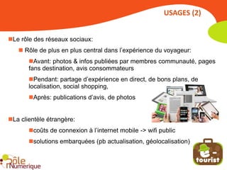 USAGES (2)


Le rôle des réseaux sociaux:
    Rôle de plus en plus central dans l’expérience du voyageur:
       Avant: photos & infos publiées par membres communauté, pages
       fans destination, avis consommateurs
       Pendant: partage d’expérience en direct, de bons plans, de
       localisation, social shopping,
       Après: publications d’avis, de photos


La clientèle étrangère:
       coûts de connexion à l’internet mobile -> wifi public
       solutions embarquées (pb actualisation, géolocalisation)
 
