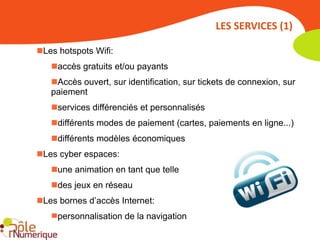 LES SERVICES (1)

Les hotspots Wifi:
   accès gratuits et/ou payants
   Accès ouvert, sur identification, sur tickets de connexion, sur
   paiement
   services différenciés et personnalisés
   différents modes de paiement (cartes, paiements en ligne...)
   différents modèles économiques
Les cyber espaces:
   une animation en tant que telle
   des jeux en réseau
Les bornes d’accès Internet:
   personnalisation de la navigation
 