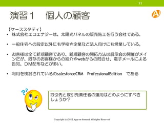 11



 演習１ 個人の顧客
【ケーススタディ】
• 株式会社エコエナジーは、太陽光パネルの販売施工を行う会社である。

• 一般住宅への設定以外にも学校や企業など法人向けにも営業している。

• お客様は全て新規顧客であり、新規顧客の開拓方法は展示会の開催がメイ
  ンだが、既存のお客様からの紹介やwebからの問合せ、電子メールによる
  告知、ＤＭ配布などが多い。

• 利用を検討されているのsalesforceCRM ProfessionalEdition                           である




                 取引先と取引先責任者の運用はどのようにすべき
                 しょうか？



                  Copyright (c) 2012 App on demand All rights Reserved
 