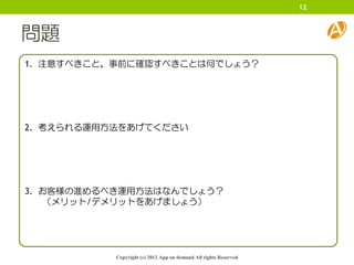 12



問題
1. 注意すべきこと、事前に確認すべきことは何でしょう？




2. 考えられる運用方法をあげてください




3. お客様の進めるべき運用方法はなんでしょう？
    （メリット/デメリットをあげましょう）




           Copyright (c) 2012 App on demand All rights Reserved
 