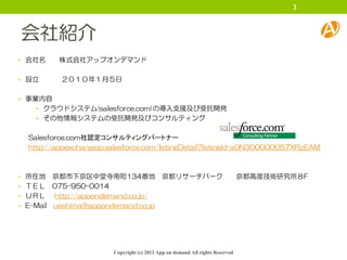 3



会社紹介
• 会社名    株式会社アップオンデマンド

• 設立     ２０１０年１月５日

• 事業内容
   • クラウドシステム(salesforce.com)の導入支援及び受託開発
   • その他情報システムの受託開発及びコンサルティング


 Salesforce.com社認定コンサルティングパートナー
 http://appexchangejp.salesforce.com/listingDetail?listingId=a0N300000057XRzEAM



• 所在地    京都市下京区中堂寺南町134番地 京都リサーチパーク                                           京都高度技術研究所８F
• ＴＥＬ 075-950-0014
• ＵＲＬ    http://appondemand.co.jp/
• E-Mail ueshima@appondemand.co.jp




                       Copyright (c) 2012 App on demand All rights Reserved
 