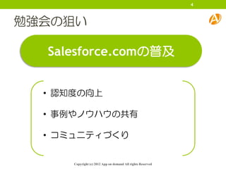 4



勉強会の狙い

  Salesforce.comの普及


  • 認知度の向上

  • 事例やノウハウの共有

  • コミュニティづくり


      Copyright (c) 2012 App on demand All rights Reserved
 