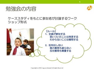 5



勉強会の内容
ケーススタディをもとに参加者が討議するワーク
ショップ形式

                              【ルール】
                              1. 全員が参加する
                                 思いついたことは発言する
                                 わからないことは質問する

                              2. 批判はしない
                                 誰の意見も遮らない
                                 反対意見も尊重する




       Copyright (c) 2012 App on demand All rights Reserved
 