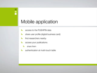Mobile application
  access to the PUSHPIN data
  share user proﬁle (digital business card)
  ﬁnd researchers nearby
  access your publications
    share them

  authentication at multi-touch table
 