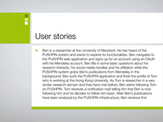 User stories
  Ben is a researcher at the University of Maryland. He has heard of the
  PUSHPIN system and wants to explore its functionalities. Ben navigates to
  the PUSHPIN web application and signs up for an account using an OAuth
  with his Mendeley account. Ben ﬁlls in some basic questions about his
  research interests, his social media handles and his afﬁliation while the
  PUSHPIN system grabs Ben’s publications from Mendeley in the
  background. Ben surfs the PUSHPIN application and ﬁnds the proﬁle of Tom
  who is working at the Hong Kong University. As Tom is researcher in a very
  similar research domain and they have met before, Ben starts following Tom
  on PUSHPIN. Tom receives a notiﬁcation mail telling him that Ben is now
  following him and he decides to follow him back. After Ben’s publications
  have been analyzed by the PUSHPIN infrastructure, Ben receives ﬁrst
 