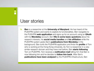 User stories
  Ben is a researcher at the University of Maryland. He has heard of the
  PUSHPIN system and wants to explore its functionalities. Ben navigates to
  the PUSHPIN web application and signs up for an account using an OAuth
  with his Mendeley account. Ben ﬁlls in some basic questions about his
  research interests, his social media handles and his afﬁliation while the
  PUSHPIN system grabs Ben’s publications from Mendeley in the
  background. Ben surfs the PUSHPIN application and ﬁnds the proﬁle of Tom
  who is working at the Hong Kong University. As Tom is researcher in a very
  similar research domain and they have met before, Ben starts following
  Tom on PUSHPIN. Tom receives a notiﬁcation mail telling him that Ben is
  now following him and he decides to follow him back. After Ben’s
  publications have been analyzed by the PUSHPIN infrastructure, Ben
 