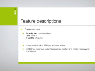Feature descriptions
  Connextra format
   In order to < business value >
   As a < role >
   I want to < feature >



   forces you to think of WHY you want that feature

   in FDD you implement certain features in an iteration (only what is necessary for
   that feature)
 