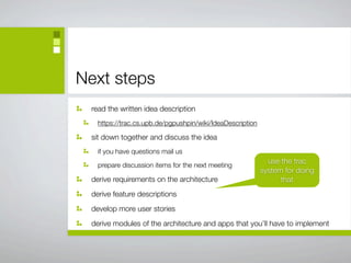 Next steps
 read the written idea description
   https://trac.cs.upb.de/pgpushpin/wiki/IdeaDescription

 sit down together and discuss the idea
   if you have questions mail us
                                                             use the trac
   prepare discussion items for the next meeting
                                                           system for doing
 derive requirements on the architecture                         that
 derive feature descriptions
 develop more user stories
 derive modules of the architecture and apps that you’ll have to implement
 