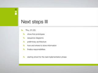 Next steps III
  Thu, 01.03.
   show ﬁrst prototypes

   sequence diagrams

   preliminary architecture

   how and where to store information

   ﬁnalize responsibilities



   starting shoot for the real implementation phase
 