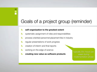 Goals of a project group (reminder)
  self-organization to the greatest extent
  systematic assignment of roles and responsibilities
  process oriented personnel placement like in industry
  regular presentations of work progress
  creation of interim and ﬁnal reports
  working on the edge of science
                                                          typically 20+ hours per
  creating new value as software products                      week during
                                                          implementation phase
 