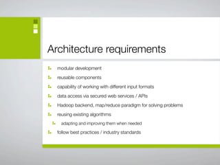 Architecture requirements
  modular development
  reusable components
  capability of working with different input formats
  data access via secured web services / APIs
  Hadoop backend, map/reduce paradigm for solving problems
  reusing existing algorithms
    adapting and improving them when needed

  follow best practices / industry standards
 