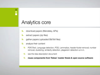 Analytics core
  download papers (Mendeley, APIs)
  extract papers (zip ﬁles)
  gather papers (uploaded BibTeX ﬁles)
  analyze their content
    PDF2Text, Language detection, POS, Lemmatize, header-footer-removal, number
    removal, clustering, similarity detection, plagiarism detection a.m.m.

    see the idea description document

    reuse components from Tobias’ master thesis & open source software
 