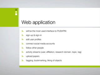 Web application
 will be the most used interface to PUSHPIN
 sign-up & sign-in
 edit user proﬁles
 connect social media accounts
 follow other people
 activity streams (user, afﬁliation, research domain, topic, tag)
 upload papers
 tagging, bookmarking, liking of objects
 