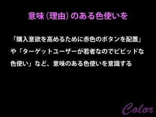 意味（理由）のある色使いを

「購入意欲を高めるために赤色のボタンを配置」

や「ターゲットユーザーが若者なのでビビッドな

色使い」など、意味のある色使いを意識する




                  Color
 