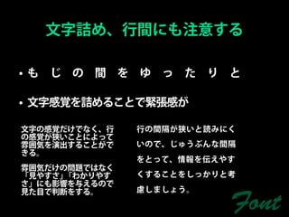 文字詰め、行間にも注意する

•も じ の 間 を ゆ っ た り と

• 文字感覚を詰めることで緊張感が

文字の感覚だけでなく、行   行の間隔が狭いと読みにく
の感覚が狭いことによって
雰囲気を演出することがで   いので、じゅうぶんな間隔
きる。
               をとって、情報を伝えやす
雰囲気だけの問題ではなく
「見やすさ」「わかりやす   くすることをしっかりと考
さ」にも影響を与えるので
見た目で判断をする。     慮しましょう。

                          Font
 