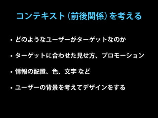コンテキスト（前後関係）を考える

• どのようなユーザーがターゲットなのか

• ターゲットに合わせた見せ方、プロモーション

• 情報の配置、色、文字 など

• ユーザーの背景を考えてデザインをする
 