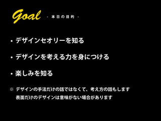 Goal    - 本日の目的 -




• デザインセオリーを知る

• デザインを考える力を身につける

• 楽しみを知る

※ デザインの手法だけの話ではなくて、考え方の話もします
 表面だけのデザインは意味がない場合があります
 