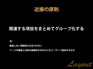 近接の原則


関連する項目をまとめてグループ化する

注）

関連しない情報同士を近づけない

ページの構造と内容の直線的な手がかりをユーザーへ提供するもの




                          Layout
 