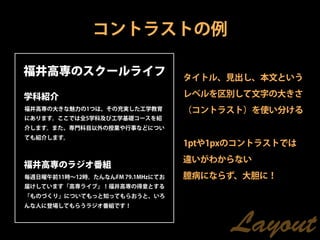コントラストの例

福井高専のスクールライフ                      タイトル、見出し、本文という

学科紹介                              レベルを区別して文字の大きさ
福井高専の大きな魅力の1つは、その充実した工学教育         （コントラスト）を使い分ける
にあります。ここでは全5学科及び工学基礎コースを紹
介します。また、専門科目以外の授業や行事などについ
ても紹介します。
                                  1ptや1pxのコントラストでは
                                  違いがわからない
福井高専のラジオ番組
毎週日曜午前11時∼12時。たんなんFM 79.1MHzにてお   臆病にならず、大胆に！
届けしています「高専ライブ」！福井高専の得意とする
「ものづくり」についてもっと知ってもらおうと、いろ
んな人に登場してもらうラジオ番組です！



                                        Layout
 