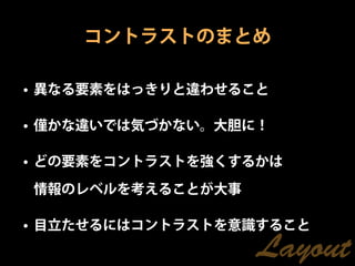 コントラストのまとめ

• 異なる要素をはっきりと違わせること

• 僅かな違いでは気づかない。大胆に！

• どの要素をコントラストを強くするかは

情報のレベルを考えることが大事

• 目立たせるにはコントラストを意識すること
                  Layout
 