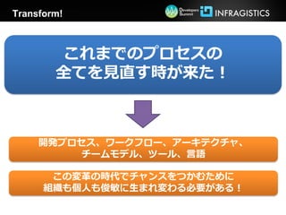 Transform!



        これまでのプロセスの
        全てを見直す時が来た！



     開発プロセス、ワークフロー、アーキテクチャ、
         チームモデル、ツール、言語

       この変革の時代でチャンスをつかむために
      組織も個人も俊敏に生まれ変わる必要がある！
 