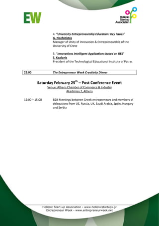  
                    4. “University Entrepreneurship Education: Key Issues” 
                    G. Neofotistos 
                    Manager of Unity of Innovation & Entrepreneurship of the 
                    University of Crete 
                     
                    5. “Innovations Intelligent Applications based on RES” 
                    S. Kaplanis 
                    President of the Technological Educational Institute of Patras 
 
 
22:00               The Entrepreneur Week Creativity Dinner 
                   
          Saturday February 25th – Post Conference Event 
                 Venue: Athens Chamber of Commerce & Industry 
                              Akadimias 7, Athens 
 
12:00 – 15:00       B2B Meetings between Greek entrepreneurs and members of 
                    delegations from US, Russia, UK, Saudi Arabia, Spain, Hungary 
                    and Serbia 




             Hellenic Start-up Association - www.hellenicstartups.gr
               Entrepreneur Week - www.entrepreneurweek.net
 