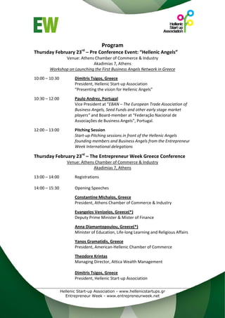  



                                         Program 
                            rd
Thursday February 23  – Pre Conference Event: “Hellenic Angels” 
                  Venue: Athens Chamber of Commerce & Industry 
                                Akadimias 7, Athens 
           Workshop on Launching the First Business Angels Network in Greece 
 
10:00 – 10:30           Dimitris Tsigos, Greece 
                        President, Hellenic Start‐up Association 
                        “Presenting the vision for Hellenic Angels” 
 
10:30 – 12:00           Paulo Andrez, Portugal 
                        Vice President at “EBAN – The European Trade Association of 
                        Business Angels, Seed Funds and other early stage market 
                        players” and Board‐member at “Federação Nacional de 
                        Associações de Business Angels”, Portugal. 
 
12:00 – 13:00           Pitching Session 
                        Start‐up Pitching sessions in front of the Hellenic Angels 
                        founding members and Business Angels from the Entrepreneur 
                        Week International delegations 
                         
Thursday February 23rd – The Entrepreneur Week Greece Conference 
                    Venue: Athens Chamber of Commerce & Industry 
                                 Akadimias 7, Athens 
 
13:00 – 14:00           Registrations 
 
14:00 – 15:30           Opening Speeches 
 
                        Constantine Michalos, Greece  
                        President, Athens Chamber of Commerce & Industry 
                         
                        Evangelos Venizelos, Greece(*) 
                        Deputy Prime Minister & Mister of Finance 
                         
                        Anna Diamantopoulou, Greece(*) 
                        Minister of Education, Life‐long Learning and Religious Affairs 
                         
                        Yanos Gramatidis, Greece 
                        President, American‐Hellenic Chamber of Commerce 
                         
                        Theodore Krintas 
                        Managing Director, Attica Wealth Management 
                         
                        Dimitris Tsigos, Greece  
                        President, Hellenic Start‐up Association 
                         

                Hellenic Start-up Association - www.hellenicstartups.gr
                  Entrepreneur Week - www.entrepreneurweek.net
 