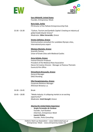 Gary Whitehill, United States  
                     Founder, Entrepreneur Week 
                      
                     Boris Gajic, Serbia  
                     PR Director of the Palilula Entrepreneurship Club 
 
15:30 – 16:30        “Culture, Tourism and Symbolic Capital: Creating an industry of 
                     global leadership for Greece” 
                     Moderator: Nikos Ververidis, Greece 
                      
                     Stratos Safioleas, Greece 
                     Communication consultant for candidate Olympic cities, 
                     International press expert 
                      
                     Nikolaos Maniatis, Greece 
                     Scientific Partner 
                     Union of Greek Cities with Medieval Castles 
                      
                     Anna Achiola, Greece 
                     Festival Director‐Producer 
                     President of the Medieval Rose Association 
                     Owner & Creative Director ‐ Manager at Poeessa Thematic 
                     Events & Film Office 
                      
                     Dimosthenis Broussalis, Greece 
                     General Manager 
                     DASC Branding 
                      
                     Ellie Panagiotopoulou, Greece 
                     Corporate Relations Manager  
                     Athenean Brewery s.a.          
 
16:30 – 16:45        Break 
 
16:45 – 18:00        “Media Industry: A collapsing market or an exciting 
                     opportunity?” 
                     Moderator: Areti Georgili, Greece 
 
                      
                     Sharing the United States Experience 
                     ‐ Sergio Fernandez de Cordova 
                        Founder, Fuel Outdoor 
                        Chairman, Entrepreneur Week 
                     ‐ Lauren Perkins 
                        Founder, Perks Consulting 
              Hellenic Start-up Association - www.hellenicstartups.gr
                Entrepreneur Week - www.entrepreneurweek.net
 