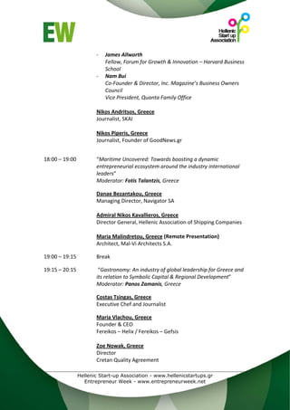 ‐   James Allworth 
                          Fellow, Forum for Growth & Innovation – Harvard Business 
                          School 
                      ‐   Nam Bui 
                          Co‐Founder & Director, Inc. Magazine’s Business Owners 
                          Council 
                          Vice President, Quanta Family Office 
                       
                      Nikos Andritsos, Greece 
                      Journalist, SKAI 
                       
                      Nikos Piperis, Greece 
                      Journalist, Founder of GoodNews.gr 
 
 
18:00 – 19:00         “Maritime Uncovered: Towards boosting a dynamic 
                      entrepreneurial ecosystem around the industry international 
                      leaders” 
                      Moderator: Fotis Talantzis, Greece 
 
                      Danae Bezantakou, Greece 
                      Managing Director, Navigator SA 
                       
                      Admiral Nikos Kavallieros, Greece 
                      Director General, Hellenic Association of Shipping Companies 
                       
                      Maria Malindretou, Greece (Remote Presentation) 
                      Architect, Mal‐Vi Architects S.A. 
                       
19:00 – 19:15         Break 
 
19:15 – 20:15          “Gastronomy: An industry of global leadership for Greece and 
                      its relation to Symbolic Capital & Regional Development” 
                      Moderator: Panos Zamanis, Greece 
 
                      Costas Tsingas, Greece  
                      Executive Chef and Journalist 
 
                      Maria Vlachou, Greece 
                      Founder & CEO 
                      Fereikos – Helix / Fereikos – Gefsis 
 
                      Zoe Nowak, Greece 
                      Director 
                      Cretan Quality Agreement 
 
              Hellenic Start-up Association - www.hellenicstartups.gr
                Entrepreneur Week - www.entrepreneurweek.net
 