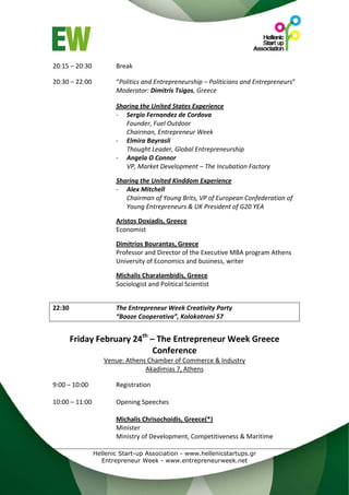 20:15 – 20:30        Break 
                      
20:30 – 22:00        “Politics and Entrepreneurship – Politicians and Entrepreneurs” 
                     Moderator: Dimitris Tsigos, Greece 
 
                     Sharing the United States Experience 
                     ‐ Sergio Fernandez de Cordova 
                        Founder, Fuel Outdoor 
                        Chairman, Entrepreneur Week 
                     ‐ Elmira Bayrasli 
                        Thought Leader, Global Entrepreneurship 
                     ‐ Angela O Connor 
                        VP, Market Development – The Incubation Factory 
 
                     Sharing the United Kinddom Experience 
                     ‐ Alex Mitchell 
                        Chairman of Young Brits, VP of European Confederation of 
                        Young Entrepreneurs & UK President of G20 YEA 
                      
                     Aristos Doxiadis, Greece 
                     Economist 
                      
                     Dimitrios Bourantas, Greece 
                     Professor and Director of the Executive MBA program Athens 
                     University of Economics and business, writer 
                      
                     Michalis Charalambidis, Greece 
                     Sociologist and Political Scientist 
 
 
22:30                The Entrepreneur Week Creativity Party 
                     “Booze Cooperativa”, Kolokotroni 57 
                                 
                              th
      Friday February 24  – The Entrepreneur Week Greece 
                           Conference 
                  Venue: Athens Chamber of Commerce & Industry  
                               Akadimias 7, Athens 
 
9:00 – 10:00         Registration 
 
10:00 – 11:00        Opening Speeches 
                      
                     Michalis Chrisochoidis, Greece(*) 
                     Minister 
                     Ministry of Development, Competitiveness & Maritime 

              Hellenic Start-up Association - www.hellenicstartups.gr
                Entrepreneur Week - www.entrepreneurweek.net
 