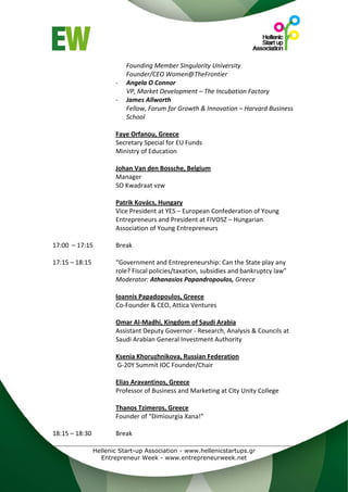 Founding Member SIngularity University 
                         Founder/CEO Women@TheFrontier 
                     ‐   Angela O Connor 
                         VP, Market Development – The Incubation Factory 
                     ‐   James Allworth 
                         Fellow, Forum for Growth & Innovation – Harvard Business 
                         School 
 
                     Faye Orfanou, Greece 
                     Secretary Special for EU Funds 
                     Ministry of Education 
                      
                     Johan Van den Bossche, Belgium 
                     Manager  
                     SO Kwadraat vzw 
                      
                     Patrik Kovács, Hungary 
                     Vice President at YES – European Confederation of Young 
                     Entrepreneurs and President at FIVOSZ – Hungarian 
                     Association of Young Entrepreneurs 
 
17:00  – 17:15       Break 
 
17:15 – 18:15        “Government and Entrepreneurship: Can the State play any 
                     role? Fiscal policies/taxation, subsidies and bankruptcy law” 
                     Moderator: Athanasios Papandropoulos, Greece 
                      
                     Ioannis Papadopoulos, Greece 
                     Co‐Founder & CEO, Attica Ventures 
 
                     Omar Al‐Madhi, Kingdom of Saudi Arabia 
                     Assistant Deputy Governor ‐ Research, Analysis & Councils at 
                     Saudi Arabian General Investment Authority  
 
                     Ksenia Khoruzhnikova, Russian Federation
                      G‐20Y Summit IOC Founder/Chair 
                      
                     Elias Aravantinos, Greece 
                     Professor of Business and Marketing at City Unity College 
                      
                     Thanos Tzimeros, Greece 
                     Founder of “Dimiourgia Xana!” 
 
18:15 – 18:30        Break 

              Hellenic Start-up Association - www.hellenicstartups.gr
                Entrepreneur Week - www.entrepreneurweek.net
 