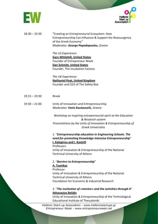  
18:30 – 19:30        “Creating an Entrepreneurial Ecosystem: How 
                     Entrepreneurship Can Influence & Support the Reassurgence 
                     of the Greek Economy” 
                     Moderator: George Papadopoulos, Greece 
 
                     The US Experience: 
                     Gary Whitehill, United States 
                     Founder of Entrepreneur Week 
                     Dan Schmitt, United States 
                     Founder, The Incubation Factory 
 
                     The UK Experience: 
                     Nathaniel Peat, United Kingdom  
                     Founder and CEO of The Safety Box 
                      
 
19:15 – 19:30        Break 
 
19:30 – 21:00        Units of Innovation and Entrepreneurship 
                     Moderator: Fanis Koutouvelis, Greece 
                      
                       Workshop on inspiring entrepreneurial spirit at the Education 
                                           & Research system 
                     Presentations by the Units of Innovation & Entrepreneurship of 
                                           Greek Universities 
 
                     1. “Entrepreneurship education in Engineering Schools. The 
                     need for promoting Knowledge Intensive Entrepreneurship” 
                     I. Kalogirou and I. Kastelli 
                     Professors 
                     Unity of Innovation & Entrepreneurship of the National 
                     Technical University of Athens 
                      
                     2. “Βarriers to Entrepreneurship” 
                     A. Tsanikas 
                     Professor 
                     Unity of Innovation & Entrepreneurship of the National 
                     Technical University of Athens 
                     Foundation for Economic & Industrial Research 
                      
                     3. “The institution of «mentor» and the activities through it” 
                     Athanasios Belidis 
                     Unity of Innovation & Entrepreneurship of the Technological 
                     Educational Institute of Thessaloniki 
              Hellenic Start-up Association - www.hellenicstartups.gr
                Entrepreneur Week - www.entrepreneurweek.net
 