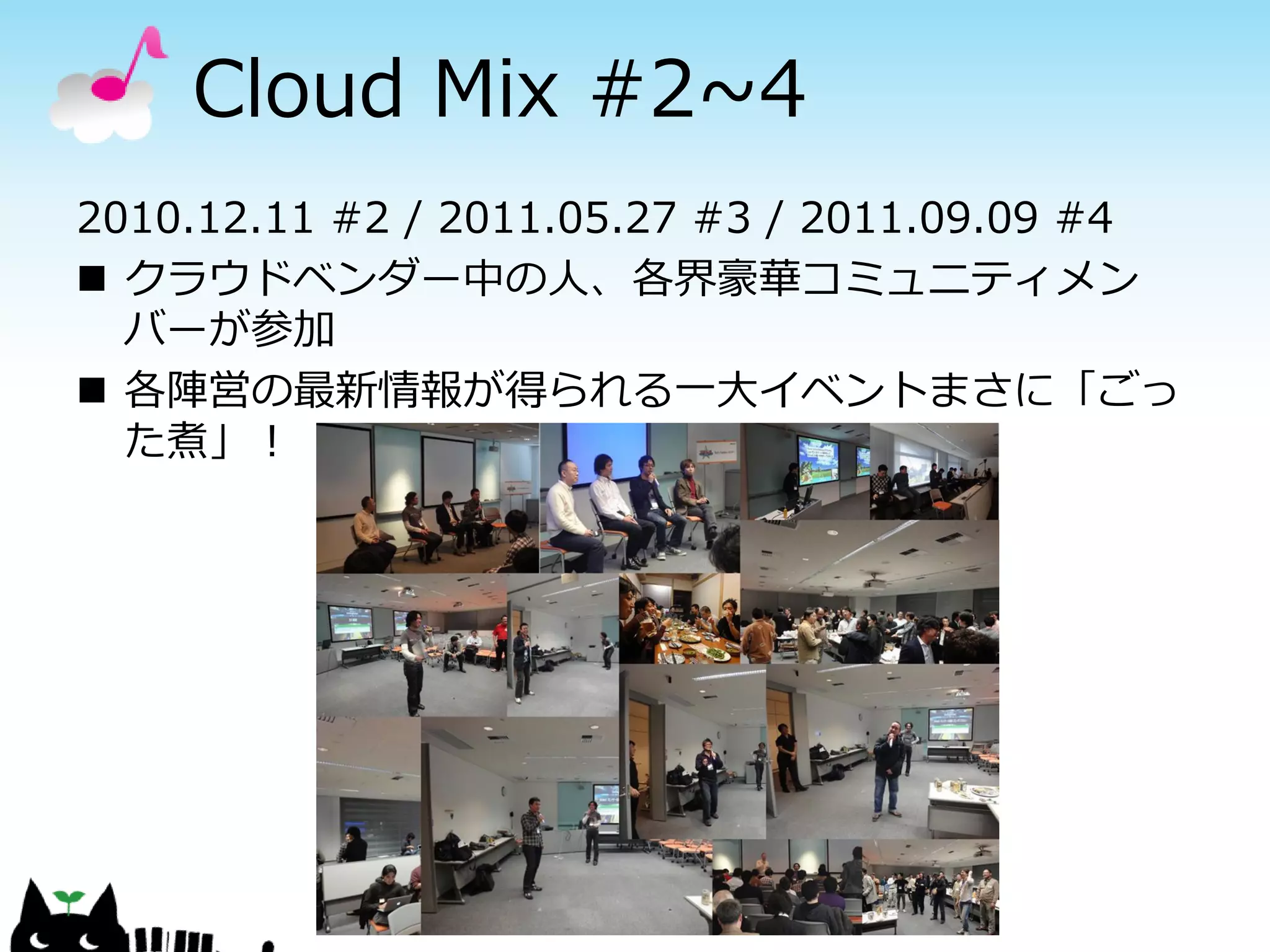 Cloud Mix #2~4
2010.12.11 #2 / 2011.05.27 #3 / 2011.09.09 #4
 クラウドベンダー中の人、各界豪華コミュニティメン
  バーが参加
 各陣営の最新情報が得られる一大イベントまさに「ごっ
  た煮」！
 