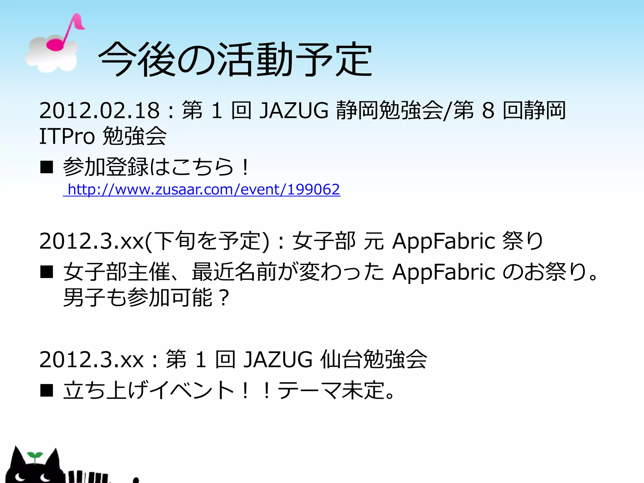 今後の活動予定
2012.02.18：第 1 回 JAZUG 静岡勉強会/第 8 回静岡
ITPro 勉強会
 参加登録はこちら！
  http://www.zusaar.com/event/199062


2012.3.xx(下旬を予定)：女子部 元 AppFabric 祭り
 女子部主催、最近名前が変わった AppFabric のお祭り。
  男子も参加可能？

2012.3.xx：第 1 回 JAZUG 仙台勉強会
 立ち上げイベント！！テーマ未定。
 