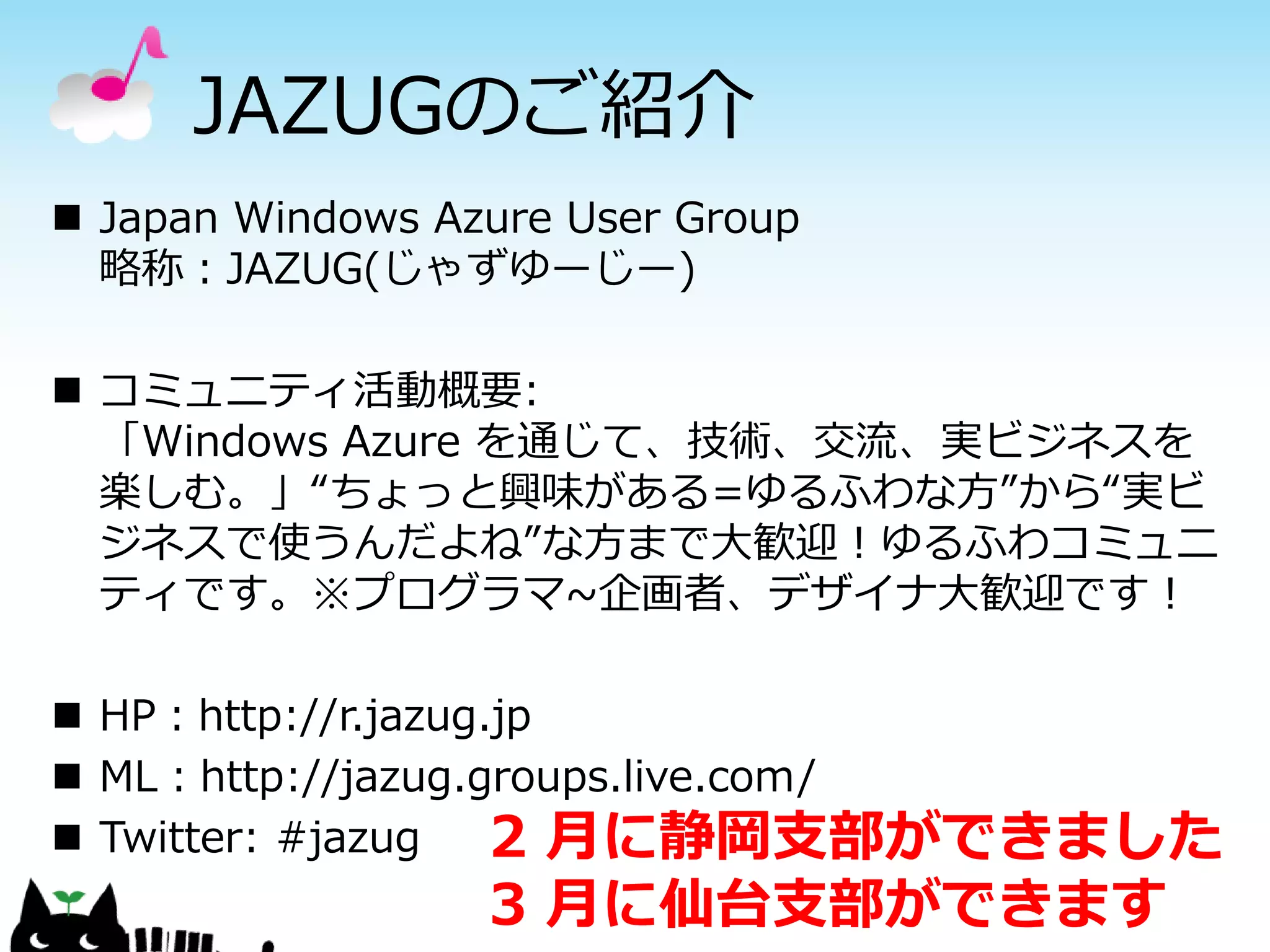 JAZUGのご紹介
 Japan Windows Azure User Group
  略称：JAZUG(じゃずゆーじー)

 コミュニティ活動概要:
  「Windows Azure を通じて、技術、交流、実ビジネスを
  楽しむ。」“ちょっと興味がある=ゆるふわな方”から“実ビ
  ジネスで使うんだよね”な方まで大歓迎！ゆるふわコミュニ
  ティです。※プログラマ~企画者、デザイナ大歓迎です！

 HP：http://r.jazug.jp
 ML：http://jazug.groups.live.com/
 Twitter: #jazug   2 月に静岡支部ができました
                  3 月に仙台支部ができます
 
