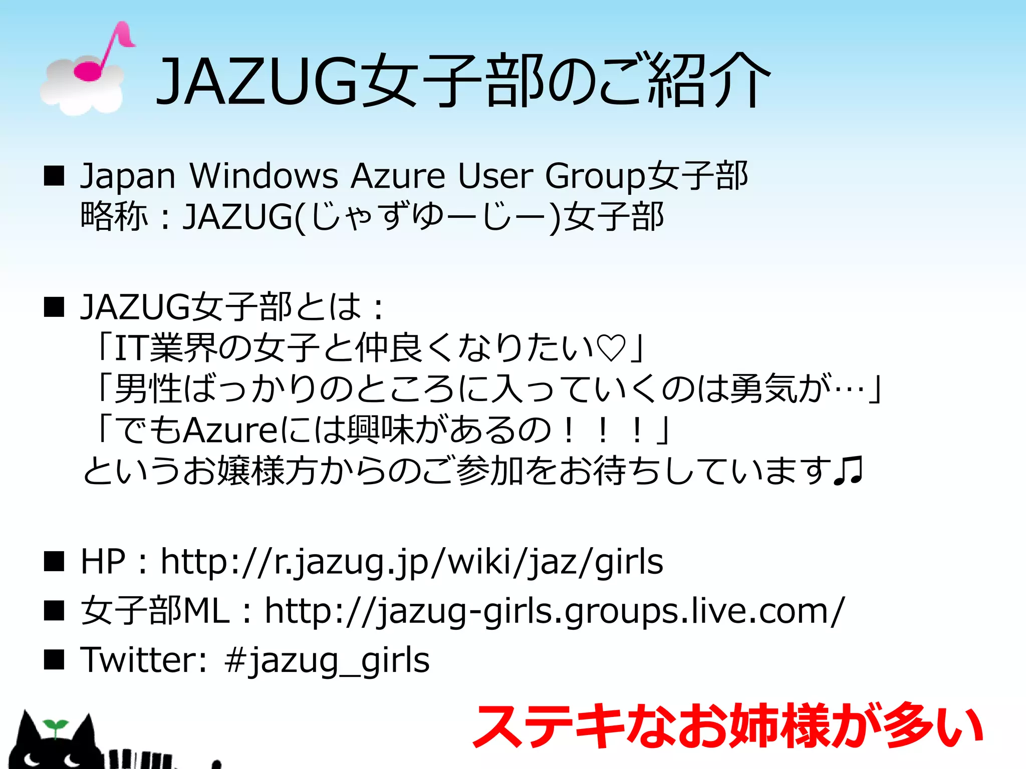 JAZUG女子部のご紹介
 Japan Windows Azure User Group女子部
  略称：JAZUG(じゃずゆーじー)女子部

 JAZUG女子部とは：
  「IT業界の女子と仲良くなりたい♡」
  「男性ばっかりのところに入っていくのは勇気が…」
  「でもAzureには興味があるの！！！」
  というお嬢様方からのご参加をお待ちしています♫

 HP：http://r.jazug.jp/wiki/jaz/girls
 女子部ML：http://jazug-girls.groups.live.com/
 Twitter: #jazug_girls

                       ステキなお姉様が多い
 