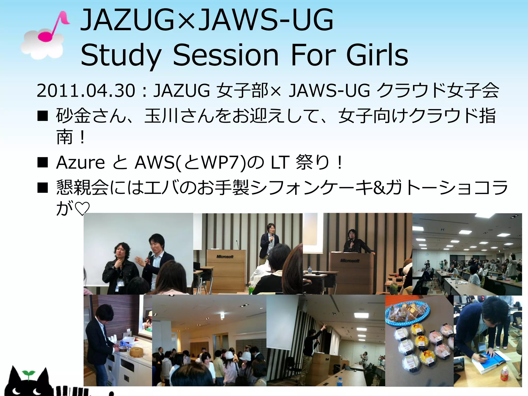 JAZUG×JAWS-UG
   Study Session For Girls
2011.04.30：JAZUG 女子部× JAWS-UG クラウド女子会
 砂金さん、玉川さんをお迎えして、女子向けクラウド指
  南！
 Azure と AWS(とWP7)の LT 祭り！
 懇親会にはエバのお手製シフォンケーキ&ガトーショコラ
  が♡
 