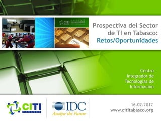 Prospectiva del Sector
de TI en Tabasco:
Retos/Oportunidades
16.02.2012
www.cititabasco.org
Centro
Integrador de
Tecnologías de
Información
 