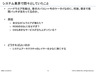 システム業界で悶々としていたこと
    • ハードウエア性能は、昔のスパコン＝今のケータイなのに、何故、朝まで夜
      間バッチがまわってるのか。

    • 原因
           – 余分なミドルウエアが増えた？
           – ＲＤＢのＳＱＬに任せすぎ？
           – ＯＳも余計なサービスが立ち上がっている？




    • どうすればよいのか
           ・ システムアーキテクチャのレイヤーを少なく（薄く）する




印刷日：2012/05/18               12           TOKYU HANDS INC. All Right Reserved.
 