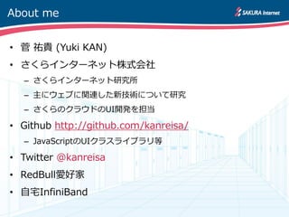 About me


• 菅 祐貴 (Yuki KAN)
• さくらインターネット株式会社
  – さくらインターネット研究所
  – 主にウェブに関連した新技術について研究
  – さくらのクラウドのUI開発を担当

• Github http://github.com/kanreisa/
  – JavaScriptのUIクラスライブラリ等

• Twitter @kanreisa
• RedBull愛好家
• 自宅InfiniBand
 