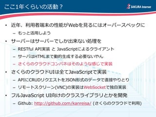 ここ1年くらいの活動？


• 近年、利用者端末の性能がWebを見るにはオーバースペックに
  – もっと活用しよう

• サーバーはサーバーでしか出来ない処理を
  – RESTful API実装 と JavaScriptによるクライゕント
  – サーバはHTMLまで動的生成する必要ないやん
  – さくらのクラウドコンパネはそのような感じで実装

• さくらのクラウドUIは全てJavaScriptで実装
  – APIにCRUDリクエストをJSON形式のデータで直接やりとり
  – リモートスクリーン(VNC)の実装はWebSocketで独自実装

• フルJavaScript UI向けのクラスライブラリとかを開発
  – Github: http://github.com/kanreisa/ (さくらのクラウドで利用)
 