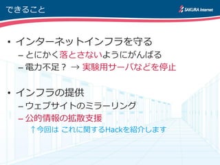 できること



• インターネットインフラを守る
 – とにかく落とさないようにがんばる
 – 電力不足？ → 実験用サーバなどを停止


• インフラの提供
 – ウェブサイトのミラーリング
 – 公的情報の拡散支援
  ↑今回は これに関するHackを紹介します
 