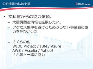 公的情報の拡散支援



• 文科省からの協力依頼。
 – 大震災関連情報を拡散したい。
 – ゕクセス集中を避けるためクラウド事業者に協
   力を呼びかけた

 – さくらの他、
   WIDE Project / IBM / Azure
   AWS / Accelia / Yahoo!
   さん等と一緒に協力
 