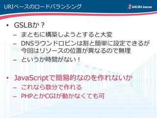 URIベースのロードバランシング


• GSLBか？
 – まともに構築しようとすると大変
 – DNSラウンドロビンは割と簡単に設定できるが
   今回はリソースの位置が異なるので無理
 – というか時間がない！


• JavaScriptで簡易的なのを作れないか
 – これなら数分で作れる
 – PHPとかCGIが動かなくても可
 