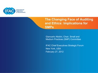 The Changing Face of Auditing
and Ethics: Implications for
SMPs

Giancarlo Attolini, Chair, Small and
Medium Practices (SMP) Committee

IFAC Chief Executives Strategic Forum
New York, USA
February 27, 2012




                         Page 1 | Confidential and Proprietary Information
 